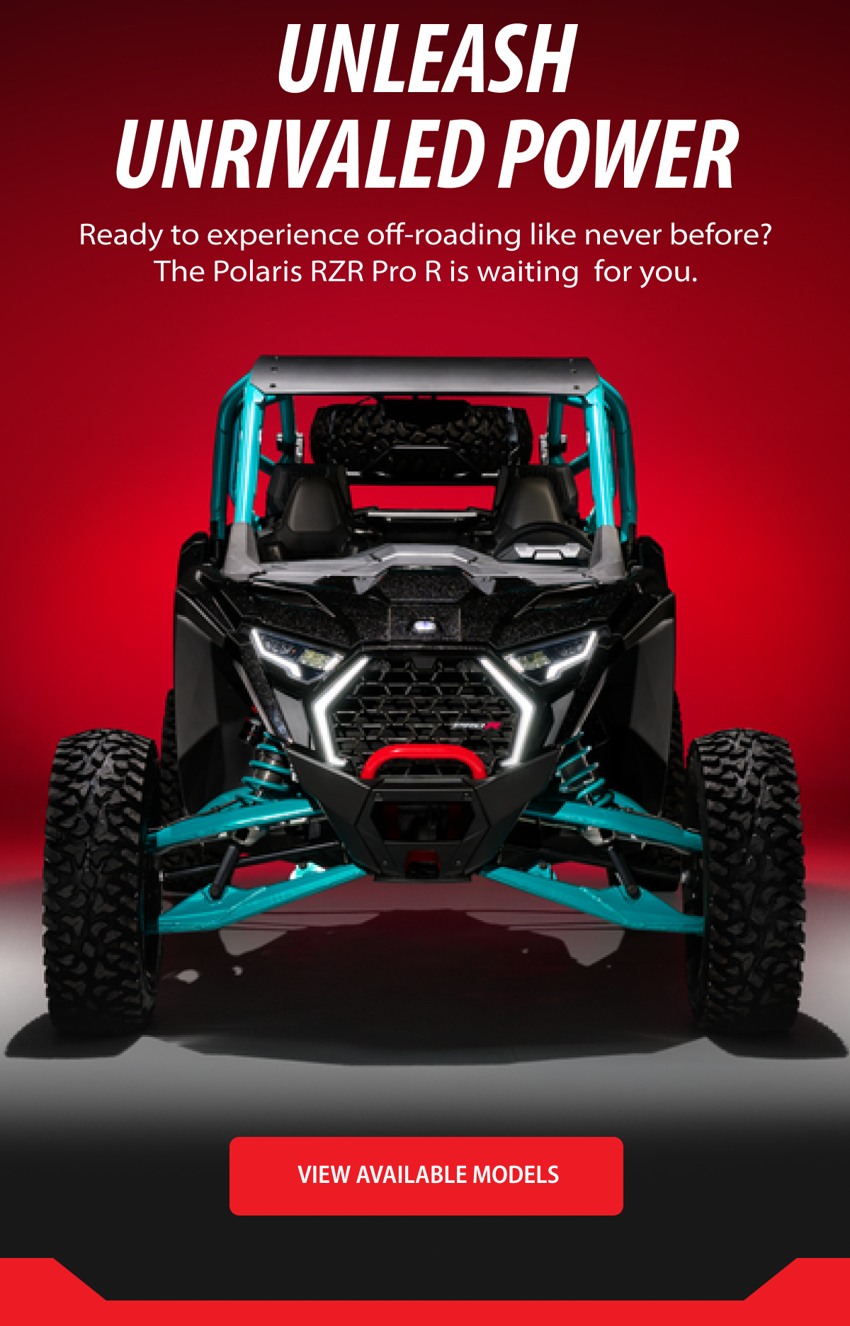 Unleash Unrivaled Power  Ready to experience off-roading like never before? The Polaris RZR Pro R is waiting  for you.  CTA: VIEW AVAILABLE MODELS